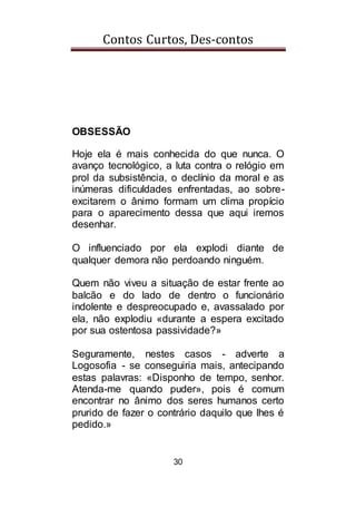 Contos Curtos, Des-contos
30
OBSESSÃO
Hoje ela é mais conhecida do que nunca. O
avanço tecnológico, a luta contra o relógio em
prol da subsistência, o declínio da moral e as
inúmeras dificuldades enfrentadas, ao sobre-
excitarem o ânimo formam um clima propício
para o aparecimento dessa que aqui iremos
desenhar.
O influenciado por ela explodi diante de
qualquer demora não perdoando ninguém.
Quem não viveu a situação de estar frente ao
balcão e do lado de dentro o funcionário
indolente e despreocupado e, avassalado por
ela, não explodiu «durante a espera excitado
por sua ostentosa passividade?»
Seguramente, nestes casos - adverte a
Logosofia - se conseguiria mais, antecipando
estas palavras: «Disponho de tempo, senhor.
Atenda-me quando puder», pois é comum
encontrar no ânimo dos seres humanos certo
prurido de fazer o contrário daquilo que lhes é
pedido.»
 