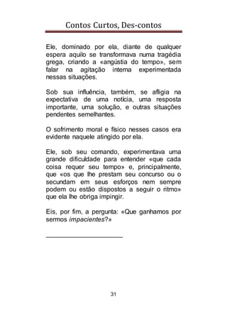 Contos Curtos, Des-contos
31
Ele, dominado por ela, diante de qualquer
espera aquilo se transformava numa tragédia
grega, criando a «angústia do tempo», sem
falar na agitação interna experimentada
nessas situações.
Sob sua influência, também, se afligia na
expectativa de uma notícia, uma resposta
importante, uma solução, e outras situações
pendentes semelhantes.
O sofrimento moral e físico nesses casos era
evidente naquele atingido por ela.
Ele, sob seu comando, experimentava uma
grande dificuldade para entender «que cada
coisa requer seu tempo» e, principalmente,
que «os que lhe prestam seu concurso ou o
secundam em seus esforços nem sempre
podem ou estão dispostos a seguir o ritmo»
que ela lhe obriga impingir.
Eis, por fim, a pergunta: «Que ganhamos por
sermos impacientes?»
_____________________
 