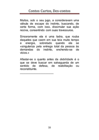 Contos Curtos, Des-contos
33
Muitos, sob o seu jugo, a consideravam uma
válvula de escape do instinto, buscando, de
certa forma, com isso, dissimular sua ação
nociva, consentindo com suas travessuras.
Sinceramente ela é uma ladra, que rouba
daqueles que caem em sua teia muito tempo
e energia, sobretudo quando ela se
«singulariza pela entrega total da pessoa às
demandas do instinto, enchendo-se de
vícios.»
Afastar-se o quanto antes da debilidade é o
que se deve buscar em salvaguarda de um
sentido de defesa, de reabilitação ou
reconstituinte.
_____________________
 