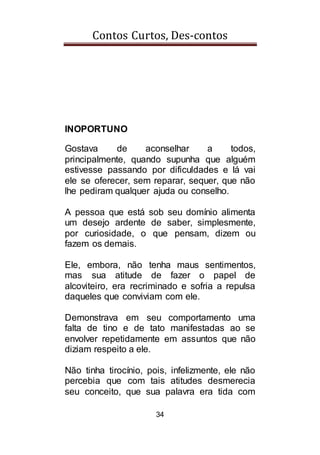 Contos Curtos, Des-contos
34
INOPORTUNO
Gostava de aconselhar a todos,
principalmente, quando supunha que alguém
estivesse passando por dificuldades e lá vai
ele se oferecer, sem reparar, sequer, que não
lhe pediram qualquer ajuda ou conselho.
A pessoa que está sob seu domínio alimenta
um desejo ardente de saber, simplesmente,
por curiosidade, o que pensam, dizem ou
fazem os demais.
Ele, embora, não tenha maus sentimentos,
mas sua atitude de fazer o papel de
alcoviteiro, era recriminado e sofria a repulsa
daqueles que conviviam com ele.
Demonstrava em seu comportamento uma
falta de tino e de tato manifestadas ao se
envolver repetidamente em assuntos que não
diziam respeito a ele.
Não tinha tirocínio, pois, infelizmente, ele não
percebia que com tais atitudes desmerecia
seu conceito, que sua palavra era tida com
 