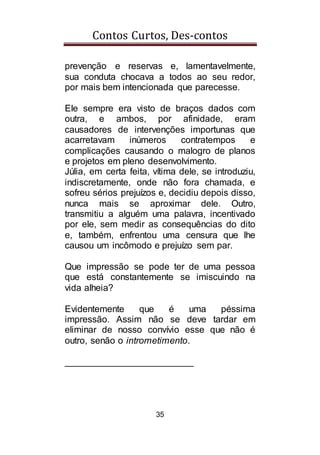 Contos Curtos, Des-contos
35
prevenção e reservas e, lamentavelmente,
sua conduta chocava a todos ao seu redor,
por mais bem intencionada que parecesse.
Ele sempre era visto de braços dados com
outra, e ambos, por afinidade, eram
causadores de intervenções importunas que
acarretavam inúmeros contratempos e
complicações causando o malogro de planos
e projetos em pleno desenvolvimento.
Júlia, em certa feita, vítima dele, se introduziu,
indiscretamente, onde não fora chamada, e
sofreu sérios prejuízos e, decidiu depois disso,
nunca mais se aproximar dele. Outro,
transmitiu a alguém uma palavra, incentivado
por ele, sem medir as consequências do dito
e, também, enfrentou uma censura que lhe
causou um incômodo e prejuízo sem par.
Que impressão se pode ter de uma pessoa
que está constantemente se imiscuindo na
vida alheia?
Evidentemente que é uma péssima
impressão. Assim não se deve tardar em
eliminar de nosso convívio esse que não é
outro, senão o intrometimento.
_________________________
 