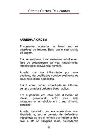 Contos Curtos, Des-contos
36
ARREDIA À ORDEM
Encontra-se incubada no ânimo sob os
auspícios do instinto. Esse era o seu recinto
de origem.
Ela se mostrava invariavelmente rebelde em
face do ordenamento da vida, naturalmente,
imposto pela convivência humana.
Aquele que era influenciado por seus
atrativos, via debilitados consideravelmente os
seus mais caros propósitos.
Ela é como outras, encontrada na infância;
sempre arredia à ordem e bons hábitos.
Era a primeira em influir para dissociar as
idéias, provocando entre elas forte
antagonismo. A rebeldia era o seu alimento
predileto.
Aquele inebriado por ela confunde-a com
liberdade e, sob o pretexto de defendê-la,
«despreza as leis e normas que regem a vida
civil, e até se vangloria disto, pretendendo
 