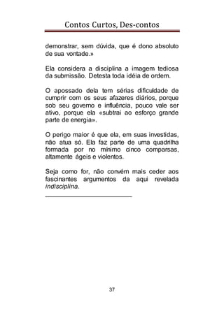 Contos Curtos, Des-contos
37
demonstrar, sem dúvida, que é dono absoluto
de sua vontade.»
Ela considera a disciplina a imagem tediosa
da submissão. Detesta toda idéia de ordem.
O apossado dela tem sérias dificuldade de
cumprir com os seus afazeres diários, porque
sob seu governo e influência, pouco vale ser
ativo, porque ela «subtrai ao esforço grande
parte de energia».
O perigo maior é que ela, em suas investidas,
não atua só. Ela faz parte de uma quadrilha
formada por no mínimo cinco comparsas,
altamente ágeis e violentos.
Seja como for, não convém mais ceder aos
fascinantes argumentos da aqui revelada
indisciplina.
________________________
 