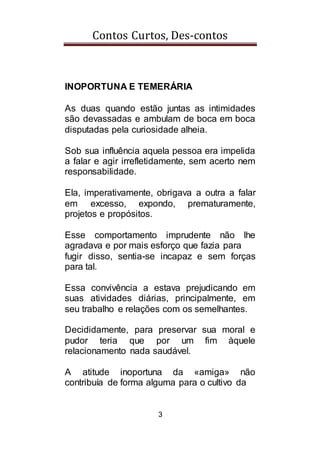 Contos Curtos, Des-contos
3
INOPORTUNA E TEMERÁRIA
As duas quando estão juntas as intimidades
são devassadas e ambulam de boca em boca
disputadas pela curiosidade alheia.
Sob sua influência aquela pessoa era impelida
a falar e agir irrefletidamente, sem acerto nem
responsabilidade.
Ela, imperativamente, obrigava a outra a falar
em excesso, expondo, prematuramente,
projetos e propósitos.
Esse comportamento imprudente não lhe
agradava e por mais esforço que fazia para
fugir disso, sentia-se incapaz e sem forças
para tal.
Essa convivência a estava prejudicando em
suas atividades diárias, principalmente, em
seu trabalho e relações com os semelhantes.
Decididamente, para preservar sua moral e
pudor teria que por um fim àquele
relacionamento nada saudável.
A atitude inoportuna da «amiga» não
contribuía de forma alguma para o cultivo da
 