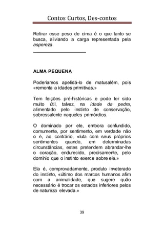 Contos Curtos, Des-contos
39
Retirar esse peso de cima é o que tanto se
busca, aliviando a carga representada pela
aspereza.
____________________
ALMA PEQUENA
Poderíamos apelidá-lo de matusalém, pois
«remonta a idades primitivas.»
Tem feições pré-históricas e pode ter sido
muito útil, talvez, na idade da pedra,
alimentado pelo instinto de conservação,
sobressalente naqueles primórdios.
O dominado por ele, embora confundido,
comumente, por sentimento, em verdade não
o é, ao contrário, «luta com seus próprios
sentimentos quando, em determinadas
circunstâncias, estes pretendem abrandar-lhe
o coração, endurecido, precisamente, pelo
domínio que o instinto exerce sobre ele.»
Ela é, comprovadamente, produto inveterado
do instinto, «último dos marcos humanos afim
com a animalidade, que sugere quão
necessário é trocar os estados inferiores pelos
de natureza elevada.»
 