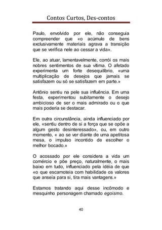 Contos Curtos, Des-contos
40
Paulo, envolvido por ele, não conseguia
compreender que «o acúmulo de bens
exclusivamente materiais agrava a transição
que se verifica nele ao cessar a vida».
Ele, ao atuar, lamentavelmente, corrói os mais
nobres sentimentos de sua vítima. O afetado
experimenta um forte desequilíbrio, «uma
multiplicação de desejos que jamais se
satisfazem ou só se satisfazem em parte.»
Antônio sentiu na pele sua influência. Em uma
festa, experimentou subitamente o desejo
ambicioso de ser o mais admirado ou o que
mais poderia se destacar.
Em outra circunstância, ainda influenciado por
ele, «sentiu dentro de si a força que se opõe a
algum gesto desinteressado», ou, em outro
momento, « ao se ver diante de uma apetitosa
mesa, o impulso incontido de escolher o
melhor bocado.»
O acossado por ele considera a vida um
comércio e põe preço, naturalmente, o mais
baixo em tudo, influenciado pela idéia de que
«o que escamoteia com habilidade os valores
que anseia para si, tira mais vantagens.»
Estamos tratando aqui desse incômodo e
mesquinho personagem chamado egoismo.
 