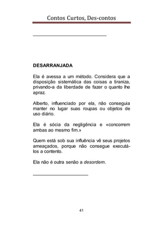 Contos Curtos, Des-contos
41
____________________________
DESARRANJADA
Ela é avessa a um método. Considera que a
disposição sistemática das coisas a tiraniza,
privando-a da liberdade de fazer o quanto lhe
apraz.
Alberto, influenciado por ela, não conseguia
manter no lugar suas roupas ou objetos de
uso diário.
Ela é sócia da negligência e «concorrem
ambas ao mesmo fim.»
Quem está sob sua influência vê seus projetos
ameaçados, porque não consegue executá-
los a contento.
Ela não é outra senão a desordem.
_____________________
 