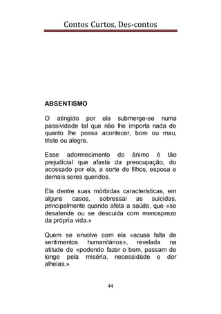 Contos Curtos, Des-contos
44
ABSENTISMO
O atingido por ela submerge-se numa
passividade tal que não lhe importa nada de
quanto lhe possa acontecer, bom ou mau,
triste ou alegre.
Esse adormecimento do ânimo é tão
prejudicial que afasta da preocupação, do
acossado por ela, a sorte de filhos, esposa e
demais seres queridos.
Ela dentre suas mórbidas características, em
alguns casos, sobressai as suicidas,
principalmente quando afeta a saúde, que «se
desatende ou se descuida com menosprezo
da própria vida.»
Quem se envolve com ela «acusa falta de
sentimentos humanitários», revelada na
atitude de «podendo fazer o bem, passam de
longe pela miséria, necessidade e dor
alheias.»
 