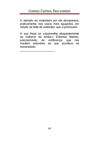 Contos Curtos, Des-contos
45
A atenção do molestado por ela desaparece,
praticamente, nos casos mais aguçados, em
virtude da falta de estímulos que a promovem.
A sua frieza se «assemelha eloquentemente
ao mutismo da tumba.» Estamos falando,
precisamente, da indiferença, que nos
mantém estranhos ao que acontece na
humanidade.
______________________
 