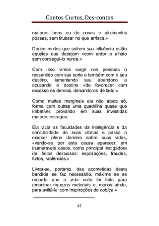 Contos Curtos, Des-contos
47
maiores bens ou de novas e alucinantes
posses, sem titubear no que arrisca.»
Dentre muitos que sofrem sua influência estão
aqueles que desejam «com ardor o alheio
sem consegui-lo nunca.»
Com isso vimos surgir nas pessoas o
ressentido com sua sorte e também com o seu
destino, lamentando seu abandono e
acusando o destino «de favorecer com
excesso os demais, deixando-os de lado.»
Como muitas marginais ela não ataca só,
forma com outras uma quadrilha quase que
imbatível, provando em suas investidas
maiores estragos.
Ela vicia as faculdades da inteligência e da
sensibilidade de suas vítimas e passa a
exercer pleno domínio sobre suas vidas,
«vendo-se por esta causa aparecer, em
inumeráveis casos, como principal instigadora
de feitos delituosos: espoliações, fraudes,
furtos, violências.»
Livrar-se, portanto, das acometidas desta
bandida se faz necessário, máxime se se
recorda que a vida «não foi feita para
amontoar riquezas materiais e, menos ainda,
para aviltá-la com inspirações de cobiça.»
________________________
 