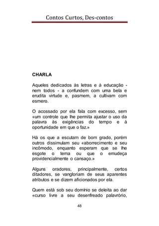 Contos Curtos, Des-contos
48
CHARLA
Aqueles dedicados às letras e à educação -
nem todos - a confundem com uma bela e
erudita virtude e, pasmem, a cultivam com
esmero.
O acossado por ela fala com excesso, sem
«um controle que lhe permita ajustar o uso da
palavra às exigências do tempo e à
oportunidade em que o faz.»
Há os que a escutam de bom grado, porém
outros dissimulam seu «aborrecimento e seu
incômodo, enquanto esperam que se lhe
esgote o tema ou que o emudeça
providencialmente o cansaço.»
Alguns oradores, principalmente, certos
ditadores, se vangloriam de seus aparentes
atributos e se dizem aficionados por ela.
Quem está sob seu domínio se deleita ao dar
«curso livre a seu desenfreado palavrório,
 