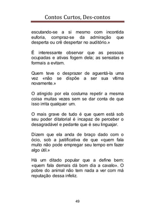 Contos Curtos, Des-contos
49
escutando-se a si mesmo com incontida
euforia, compraz-se da admiração que
desperta ou crê despertar no auditório.»
É interessante observar que as pessoas
ocupadas e ativas fogem dela; as sensatas e
formais a evitam.
Quem teve o desprazer de aguentá-la uma
vez «não se dispõe a ser sua vítima
novamente.»
O atingido por ela costuma repetir a mesma
coisa muitas vezes sem se dar conta de que
isso irrita qualquer um.
O mais grave de tudo é que quem está sob
seu poder ditatorial é incapaz de perceber o
desagradável e pedante que é seu linguajar.
Dizem que ela anda de braço dado com o
ócio, sob a justificativa de que «quem fala
muito não pode empregar seu tempo em fazer
algo útil.»
Há um ditado popular que a define bem:
«quem fala demais dá bom dia a cavalo». O
pobre do animal não tem nada a ver com má
reputação dessa infeliz.
 