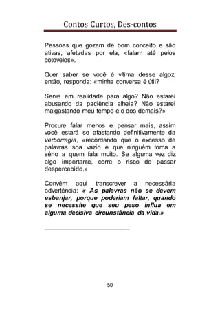 Contos Curtos, Des-contos
50
Pessoas que gozam de bom conceito e são
ativas, afetadas por ela, «falam até pelos
cotovelos».
Quer saber se você é vítima desse algoz,
então, responda: «minha conversa é útil?
Serve em realidade para algo? Não estarei
abusando da paciência alheia? Não estarei
malgastando meu tempo e o dos demais?»
Procure falar menos e pensar mais, assim
você estará se afastando definitivamente da
verborragia, «recordando que o excesso de
palavras soa vazio e que ninguém toma a
sério a quem fala muito. Se alguma vez diz
algo importante, corre o risco de passar
despercebido.»
Convém aqui transcrever a necessária
advertência: « As palavras não se devem
esbanjar, porque poderiam faltar, quando
se necessite que seu peso influa em
alguma decisiva circunstância da vida.»
________________________
 