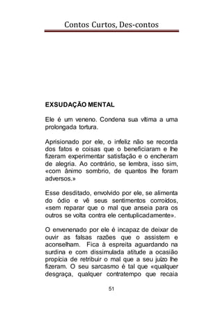 Contos Curtos, Des-contos
51
EXSUDAÇÃO MENTAL
Ele é um veneno. Condena sua vítima a uma
prolongada tortura.
Aprisionado por ele, o infeliz não se recorda
dos fatos e coisas que o beneficiaram e lhe
fizeram experimentar satisfação e o encheram
de alegria. Ao contrário, se lembra, isso sim,
«com ânimo sombrio, de quantos lhe foram
adversos.»
Esse desditado, envolvido por ele, se alimenta
do ódio e vê seus sentimentos corroídos,
«sem reparar que o mal que anseia para os
outros se volta contra ele centuplicadamente».
O envenenado por ele é incapaz de deixar de
ouvir as falsas razões que o assistem e
aconselham. Fica à espreita aguardando na
surdina e com dissimulada atitude a ocasião
propícia de retribuir o mal que a seu juízo lhe
fizeram. O seu sarcasmo é tal que «qualquer
desgraça, qualquer contratempo que recaia
 