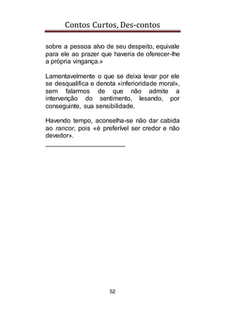 Contos Curtos, Des-contos
52
sobre a pessoa alvo de seu despeito, equivale
para ele ao prazer que haveria de oferecer-lhe
a própria vingança.»
Lamentavelmente o que se deixa levar por ele
se desqualifica e denota «inferioridade moral»,
sem falarmos de que não admite a
intervenção do sentimento, lesando, por
conseguinte, sua sensibilidade.
Havendo tempo, aconselha-se não dar cabida
ao rancor, pois «é preferível ser credor e não
devedor».
______________________
 