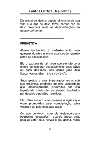 Contos Curtos, Des-contos
54
Distanciar-se dele e depois eliminá-lo de sua
vida é o que se deve fazer, porque não se
deve favorecer mais as demonstrações do
descumprimento.
___________________________
FRENÉTICA
Atuava involuntária e irreflexivamente, sem
qualquer domínio e muito apaixonado, quando
sofria os acessos dela.
Ela o excitava de tal modo que ele não tinha
tempo de elaborar acabadamente seus juízos
ou suas decisões. Seu ânimo junto dela
ficava, vamos dizer, a-ca-lo-ra-do.
Seus gestos e atos impensados eram, sob
sua influência, arrebatos de uma volubilidade
que impressionavam, envolvidos por uma
fogosidade cheia de entusiasmo insuflados
por desejos e paixões incontidos.
Ela influía até em suas palavras e ações que
eram promovidas pela «precipitação, pela
violência ou pela impetuosidade»
Os que conviviam com ele testemunhavam
frequentes desabafos quando presa dela,
para aquietar seus nervos e seu ânimo, razão
 