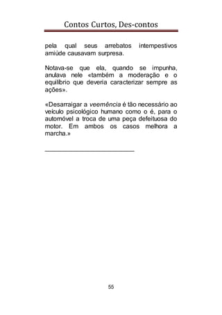 Contos Curtos, Des-contos
55
pela qual seus arrebatos intempestivos
amiúde causavam surpresa.
Notava-se que ela, quando se impunha,
anulava nele «também a moderação e o
equilíbrio que deveria caracterizar sempre as
ações».
«Desarraigar a veemência é tão necessário ao
veículo psicológico humano como o é, para o
automóvel a troca de uma peça defeituosa do
motor. Em ambos os casos melhora a
marcha.»
_________________________
 