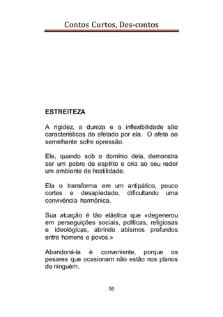 Contos Curtos, Des-contos
56
ESTREITEZA
A rigidez, a dureza e a inflexibilidade são
características do afetado por ela. O afeto ao
semelhante sofre opressão.
Ele, quando sob o domínio dela, demonstra
ser um pobre de espírito e cria ao seu redor
um ambiente de hostilidade.
Ela o transforma em um antipático, pouco
cortes e desapiedado, dificultando uma
convivência harmônica.
Sua atuação é tão elástica que «degenerou
em perseguições sociais, políticas, religiosas
e ideológicas, abrindo abismos profundos
entre homens e povos.»
Abandoná-la é conveniente, porque os
pesares que ocasionam não estão nos planos
de ninguém.
 