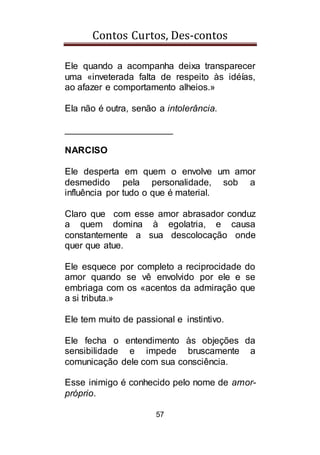 Contos Curtos, Des-contos
57
Ele quando a acompanha deixa transparecer
uma «inveterada falta de respeito às idéías,
ao afazer e comportamento alheios.»
Ela não é outra, senão a intolerância.
_____________________
NARCISO
Ele desperta em quem o envolve um amor
desmedido pela personalidade, sob a
influência por tudo o que é material.
Claro que com esse amor abrasador conduz
a quem domina à egolatria, e causa
constantemente a sua descolocação onde
quer que atue.
Ele esquece por completo a reciprocidade do
amor quando se vê envolvido por ele e se
embriaga com os «acentos da admiração que
a si tributa.»
Ele tem muito de passional e instintivo.
Ele fecha o entendimento às objeções da
sensibilidade e impede bruscamente a
comunicação dele com sua consciência.
Esse inimigo é conhecido pelo nome de amor-
próprio.
 