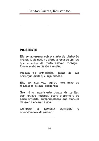 Contos Curtos, Des-contos
58
__________________
INSISTENTE
Ela se apresenta sob o manto de obstrução
mental. O vitimado se aferra à idéia ou opinião
que a custa de muito esforço conseguiu
formar e não se dispõe a mudar.
Procura se entrincheirar detrás de sua
convicção ainda que seja errônea.
Ela, por sua vez, agindo nele inibe as
faculdades de sua inteligência.
Sua vítima experimenta dureza de caráter,
com grande influência sobre o ânimo e se
sente limitado, comprometendo sua maneira
de viver e encarar a vida.
Combater a teimosia significará o
abrandamento do caráter.
______________________
 