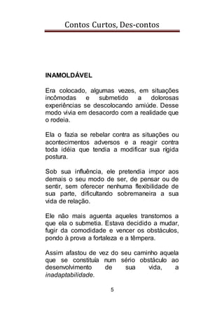 Contos Curtos, Des-contos
5
INAMOLDÁVEL
Era colocado, algumas vezes, em situações
incômodas e submetido a dolorosas
experiências se descolocando amiúde. Desse
modo vivia em desacordo com a realidade que
o rodeia.
Ela o fazia se rebelar contra as situações ou
acontecimentos adversos e a reagir contra
toda idéia que tendia a modificar sua rígida
postura.
Sob sua influência, ele pretendia impor aos
demais o seu modo de ser, de pensar ou de
sentir, sem oferecer nenhuma flexibilidade de
sua parte, dificultando sobremaneira a sua
vida de relação.
Ele não mais aguenta aqueles transtornos a
que ela o submetia. Estava decidido a mudar,
fugir da comodidade e vencer os obstáculos,
pondo à prova a fortaleza e a têmpera.
Assim afastou de vez do seu caminho aquela
que se constituía num sério obstáculo ao
desenvolvimento de sua vida, a
inadaptabilidade.
 