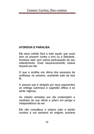 Contos Curtos, Des-contos
59
ATORDOA E PARALISA
Ele dava crédito fácil a tudo aquilo que ouvia
sem se prevenir contra o erro ou a falsidade.
Aceitava tudo sem prévia participação de seu
entendimento. Esse inequivocamente, estava
dopado por ela.
O que a acolhia era vítima dos excessos de
confiança no próximo, aceitando tudo de boa
fé.
A pessoa que é atingida por seus argumentos
se entrega submissa à sugestão alheia e se
sente ingênua.
As ciladas armadas por ela contemplam a
candidez de sua vítima e põem em perigo a
independência do ser.
Ele não consultava o próprio juízo e dando
ouvidos à voz sedutora do engano, aceitava
 