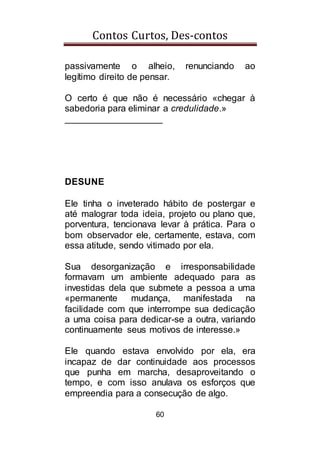 Contos Curtos, Des-contos
60
passivamente o alheio, renunciando ao
legítimo direito de pensar.
O certo é que não é necessário «chegar à
sabedoria para eliminar a credulidade.»
___________________
DESUNE
Ele tinha o inveterado hábito de postergar e
até malograr toda ideia, projeto ou plano que,
porventura, tencionava levar à prática. Para o
bom observador ele, certamente, estava, com
essa atitude, sendo vitimado por ela.
Sua desorganização e irresponsabilidade
formavam um ambiente adequado para as
investidas dela que submete a pessoa a uma
«permanente mudança, manifestada na
facilidade com que interrompe sua dedicação
a uma coisa para dedicar-se a outra, variando
continuamente seus motivos de interesse.»
Ele quando estava envolvido por ela, era
incapaz de dar continuidade aos processos
que punha em marcha, desaproveitando o
tempo, e com isso anulava os esforços que
empreendia para a consecução de algo.
 