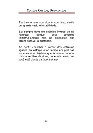 Contos Curtos, Des-contos
61
Ela transtornava sua vida e, com isso, sentia
um grande vazio e instabilidade.
Ela sempre dava um exemplo inverso ao da
natureza, porque esta consuma
ininterruptamente nela os processos que
fazem possível a existência.
Ao sentir «murchar o verdor dos estímulos
ligados ao esforço e ao tempo em prol das
esperanças e objetivos que formam o cabedal
mais apreciável da vida», pode estar certo que
você está diante da inconstância.
__________________
 