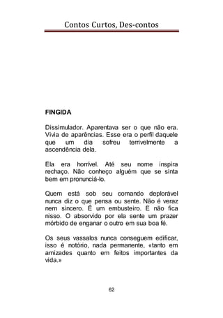 Contos Curtos, Des-contos
62
FINGIDA
Dissimulador. Aparentava ser o que não era.
Vivia de aparências. Esse era o perfil daquele
que um dia sofreu terrivelmente a
ascendência dela.
Ela era horrível. Até seu nome inspira
rechaço. Não conheço alguém que se sinta
bem em pronunciá-lo.
Quem está sob seu comando deplorável
nunca diz o que pensa ou sente. Não é veraz
nem sincero. É um embusteiro. E não fica
nisso. O absorvido por ela sente um prazer
mórbido de enganar o outro em sua boa fé.
Os seus vassalos nunca conseguem edificar,
isso é notório, nada permanente, «tanto em
amizades quanto em feitos importantes da
vida.»
 