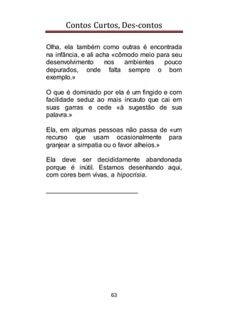 Contos Curtos, Des-contos
63
Olha, ela também como outras é encontrada
na infância, e ali acha «cômodo meio para seu
desenvolvimento nos ambientes pouco
depurados, onde falta sempre o bom
exemplo.»
O que é dominado por ela é um fingido e com
facilidade seduz ao mais incauto que cai em
suas garras e cede «à sugestão de sua
palavra.»
Ela, em algumas pessoas não passa de «um
recurso que usam ocasionalmente para
granjear a simpatia ou o favor alheios.»
Ela deve ser decididamente abandonada
porque é inútil. Estamos desenhando aqui,
com cores bem vivas, a hipocrisia.
_________________________
 