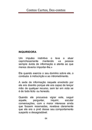 Contos Curtos, Des-contos
64
INQUIRIDORA
Um impulso instintivo o leva a atuar
caprichosamente mantendo «a pessoa
sempre ávida de informação e atenta ao que
menos deveria importar-lhe.»
Ela quando exercia o seu domínio sobre ele, o
conduzia à indiscrição e ao intrometimento.
A sede de informação naquele envolvido por
ela era doentio porque ele era capaz de lançar
mão de qualquer recurso, sem ter em vista se
é de todo lícito ou honesto.
Quando ele procurava vigiar este, seguir
aquele, perguntar, inquirir, escutar
conversações, com o maior interesse ainda
que fossem reservadas, revelava claramente
que ela era o pivô desse seu comportamento
suspeito e desagradável.
 
