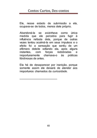 Contos Curtos, Des-contos
65
Ele, nesse estado de submissão a ela,
ocupava-se de todos, menos dele próprio.
Abandoná-la se avizinhava como única
medida que ele percebia para fugir à
influência nefasta dela, porque de outras
vezes tentou acalmá-la em seus impulsos e o
efeito foi a sensação que sentiu de um
efêmero deleite voltando ela, após alguns
instantes, com forças redobradas e
inoportunamente chamava-o às práticas
libidinosas de antes.
Ela há de desaparecer por inanição, porque
somente assim ele deixará de atender aos
inoportunos chamados da curiosidade.
________________________
 
