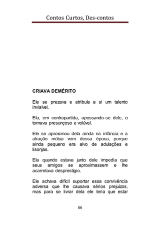 Contos Curtos, Des-contos
66
CRIAVA DEMÉRITO
Ele se prezava e atribuía a si um talento
invisível.
Ela, em contrapartida, apossando-se dele, o
tornava presunçoso e volúvel.
Ele se aproximou dela ainda na infância e a
atração mútua vem dessa época, porque
ainda pequeno era alvo de adulações e
lisonjas.
Ela quando estava junto dele impedia que
seus amigos se aproximassem e lhe
acarretava desprestígio.
Ele achava difícil suportar essa convivência
adversa que lhe causava sérios prejuízos,
mas para se livrar dela ele teria que estar
 