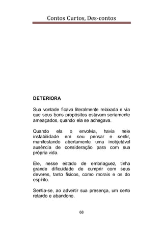 Contos Curtos, Des-contos
68
DETERIORA
Sua vontade ficava literalmente relaxada e via
que seus bons propósitos estavam seriamente
ameaçados, quando ela se achegava.
Quando ela o envolvia, havia nele
instabilidade em seu pensar e sentir,
manifestando abertamente uma inobjetável
ausência de consideração para com sua
própria vida.
Ele, nesse estado de embriaguez, tinha
grande dificuldade de cumprir com seus
deveres, tanto físicos, como morais e os do
espírito.
Sentia-se, ao advertir sua presença, um certo
retardo e abandono.
 