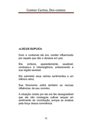 Contos Curtos, Des-contos
70
«LOCUS SUPLICI»
Duro e contumaz ele era, caráter influenciado
por aquela que não o deixava em paz.
Ela, embora, aparentemente, saudável,
conduzia-o à intransigência, endurecendo a
sua região sensível.
Ela submetia seus nobres sentimentos a um
silêncio atroz.
Sua fisionomia sofria também as nocivas
influências de seu convívio.
A situação criada por ela era tão desagradável
que ele não conseguia cultivar sequer um
sentimento de conciliação, porque se anulava
pela força dessa convivência.
 