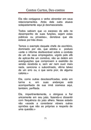 Contos Curtos, Des-contos
71
Ela não conjugava o verbo abrandar em seus
relacionamentos. Atrás dele outra atuava
solapadamente aqui já desmascarada.
Todos sabiam que «o excesso de zelo no
desempenho de suas funções, sejam estas
públicas ou privadas», denotava que ela
estava por trás disso.
Temos o exemplo daquele chefe de escritório,
dominado por ela, que adotou a postura
«ante o informe desfavorável sobre a conduta
de um de seus empregados, urgido pelo afã
de aplicar-lhe um corretivo, não se detém em
averiguações que comprovem a exatidão da
versão recebida e, sem ver nem ouvir mais
nada, sanciona o subordinado, vítima talvez
de um erro ou, o que seria pior, de alguma
calúnia.»
Ela, como outras desclassificadas, anda em
turma e, em suas andanças está
acompanhada de sua irmã siamesa aqui,
também, perfilada.
Ela, impertinentemente, o obrigava a fiar
unicamente em seu juízo, fazendo-o dissentir
com frequência do juízo alheio. Nesse estado
não «acede a considerar viáveis outras
opiniões que não as próprias a respeito de
uma questão.»
 