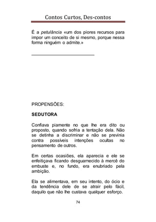Contos Curtos, Des-contos
74
É a petulância «um dos piores recursos para
impor um conceito de si mesmo, porque nessa
forma ninguém o admite.»
_________________________
PROPENSÕES:
SEDUTORA
Confiava piamente no que lhe era dito ou
proposto, quando sofria a tentação dela. Não
se detinha a discriminar e não se previnia
contra possíveis intenções ocultas no
pensamento de outros.
Em certas ocasiões, ela aparecia e ele se
enfeitiçava ficando desguarnecido à mercê do
embuste e, no fundo, era enubriado pela
ambição.
Ela se alimentava, em seu intento, do ócio e
da tendência dele de se atrair pelo fácil,
daquilo que não lhe custava qualquer esforço.
 
