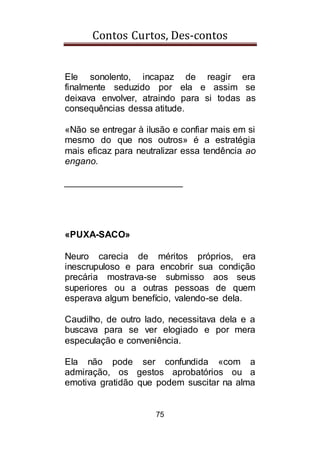 Contos Curtos, Des-contos
75
Ele sonolento, incapaz de reagir era
finalmente seduzido por ela e assim se
deixava envolver, atraindo para si todas as
consequências dessa atitude.
«Não se entregar à ilusão e confiar mais em si
mesmo do que nos outros» é a estratégia
mais eficaz para neutralizar essa tendência ao
engano.
_______________________
«PUXA-SACO»
Neuro carecia de méritos próprios, era
inescrupuloso e para encobrir sua condição
precária mostrava-se submisso aos seus
superiores ou a outras pessoas de quem
esperava algum benefício, valendo-se dela.
Caudilho, de outro lado, necessitava dela e a
buscava para se ver elogiado e por mera
especulação e conveniência.
Ela não pode ser confundida «com a
admiração, os gestos aprobatórios ou a
emotiva gratidão que podem suscitar na alma
 