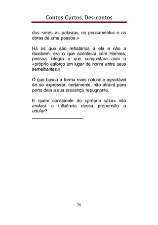 Contos Curtos, Des-contos
76
dos seres as palavras, os pensamentos e as
obras de uma pessoa.»
Há os que são refratários a ela e não a
recebem, era o que acontecia com Hermes,
pessoa íntegra e que conquistara com o
«próprio esforço um lugar de honra entre seus
semelhantes.»
O que busca a forma mais natural e agradável
de se expressar, certamente, não atrairá para
perto dela a sua presença repugnante.
E quem consciente do «próprio valor» não
anulará a influência dessa propensão a
adular?
____________________
 