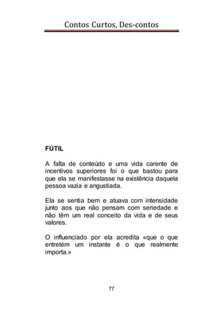 Contos Curtos, Des-contos
77
FÚTIL
A falta de conteúdo e uma vida carente de
incentivos superiores foi o que bastou para
que ela se manifestasse na existência daquela
pessoa vazia e angustiada.
Ela se sentia bem e atuava com intensidade
junto aos que não pensam com seriedade e
não têm um real conceito da vida e de seus
valores.
O influenciado por ela acredita «que o que
entretém um instante é o que realmente
importa.»
 