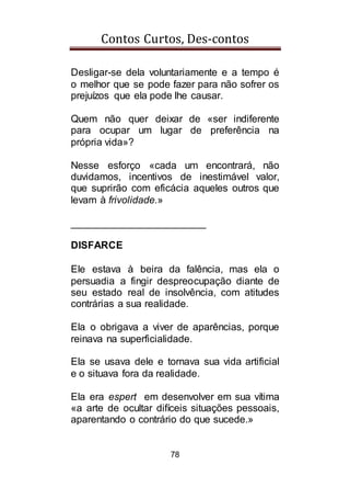 Contos Curtos, Des-contos
78
Desligar-se dela voluntariamente e a tempo é
o melhor que se pode fazer para não sofrer os
prejuízos que ela pode lhe causar.
Quem não quer deixar de «ser indiferente
para ocupar um lugar de preferência na
própria vida»?
Nesse esforço «cada um encontrará, não
duvidamos, incentivos de inestimável valor,
que suprirão com eficácia aqueles outros que
levam à frivolidade.»
________________________
DISFARCE
Ele estava à beira da falência, mas ela o
persuadia a fingir despreocupação diante de
seu estado real de insolvência, com atitudes
contrárias a sua realidade.
Ela o obrigava a viver de aparências, porque
reinava na superficialidade.
Ela se usava dele e tornava sua vida artificial
e o situava fora da realidade.
Ela era espert em desenvolver em sua vítima
«a arte de ocultar difíceis situações pessoais,
aparentando o contrário do que sucede.»
 