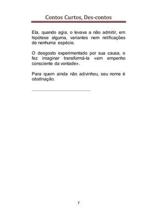 Contos Curtos, Des-contos
7
Ela, quando agia, o levava a não admitir, em
hipótese alguma, variantes nem retificações
de nenhuma espécie.
O desgosto experimentado por sua causa, o
fez imaginar transformá-la «em empenho
consciente da vontade».
Para quem ainda não adivinhou, seu nome é
obstinação.
______________________________
 