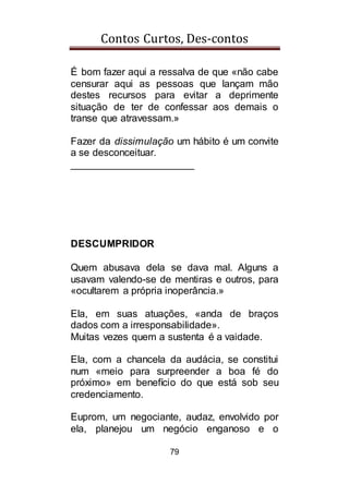 Contos Curtos, Des-contos
79
É bom fazer aqui a ressalva de que «não cabe
censurar aqui as pessoas que lançam mão
destes recursos para evitar a deprimente
situação de ter de confessar aos demais o
transe que atravessam.»
Fazer da dissimulação um hábito é um convite
a se desconceituar.
______________________
DESCUMPRIDOR
Quem abusava dela se dava mal. Alguns a
usavam valendo-se de mentiras e outros, para
«ocultarem a própria inoperância.»
Ela, em suas atuações, «anda de braços
dados com a irresponsabilidade».
Muitas vezes quem a sustenta é a vaidade.
Ela, com a chancela da audácia, se constitui
num «meio para surpreender a boa fé do
próximo» em benefício do que está sob seu
credenciamento.
Euprom, um negociante, audaz, envolvido por
ela, planejou um negócio enganoso e o
 