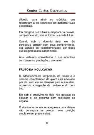 Contos Curtos, Des-contos
80
difundiu para atrair os crédulos, que
recorreram a ele sonhando em aumentar suas
economias.
Ela obrigava sua vítima a empenhar a palavra,
comprometendo, dessa forma, sua vida futura.
Quando sob o domínio dela, ele não
conseguia cumprir com seus compromissos,
era tachado de «desmemoriado» por todos
que exigiam o seu cumprimento.
Aqui estamos comentando o que acontece
com quem se predispõe a prometer.
__________________
FRUTO DA INCULCAÇÃO
O adormecimento temporário da mente é o
sintoma característico de quem está envolvido
por ela, com efeitos danosos para a sua alma,
ocorrendo a negação da cordura e do bom
tino.
Ele sob o envolvimento dela não gostava de
estudar e se expunha com facilidade ao
engano.
O dominado por ela se apegava a uma ideia e
não conseguia se colocar numa posição
ampla e sem preconceitos.
 
