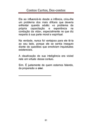 Contos Curtos, Des-contos
81
Ela ao influenciá-lo desde a infância, criou-lhe
um problema dos mais difíceis que deveria
enfrentar quando adulto: «o problema da
própria capacitação e experiência na
condução da vida», especialmente no que diz
respeito à sua parte moral e espiritual.
Na verdade, nunca foi vantajoso para ele tê-la
ao seu lado, porque ele se sentia inseguro
diante de questões que envolviam inquietudes
existenciais.
A claudicação de sua inteligência era visível
nele em virtude desse conluio.
Sim. É justamente de quem estamos falando,
da propensão a crer.
______________________
 