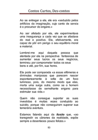 Contos Curtos, Des-contos
83
Ao se entregar a ela, ele era «seduzido pelos
artifícios da imaginação, cujo canto de sereia
é o procursor do engano.»
Ao ser afetado por ela, ele experimentava
uma insegurança a cada vez que se afastava
do real e positivo. Ela, efetivamente, era
capaz de pôr em perigo o seu equilíbrio moral
e material.
Lembrei-me aqui daquela pessoa que
alentada por ela na perspectiva fantasiosa de
aumentar seus lucros os seus negócios,
terminou por comprometer todos os seus
bens e até, por fim, sua honra.
Ela pode ser comparada «a essas efêmeras e
diminutas mariposas que parecem nascer
espontaneamente à volta de um foco
luminoso, pois, do mesmo modo que elas,
morta uma surge outra, como se o homem
necessitasse de semelhante engano para
estimular sua vida.»
Quem não consegue suportar as suas
investidas é muitas vezes conduzido ao
suicído, porque não conseguiram superar sua
temerária aventura.
Estamos falando aqui da ilusão que, «ao
transgredir os cânones da realidade, expõe
sempre a desenlaces pouco felizes.»
 
