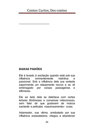 Contos Curtos, Des-contos
84
____________________
BAIXAS PAIXÕES
Ele é levado à excitação quando está sob sua
influência eminentemente instintiva e
passional. Sob a influência dela sua vontade
experimenta um relaxamento nocivo e se vê
embriagado por coisas passageiras e
efêmeras.
Ele ao lado dela se deleitava com certas
leituras libidinosas e conversas indecorosas,
sem falar de que gostavam de música
excitante e películas «luxuriosamente» cruas.
Adamastor, sua vítima, arrebatado por sua
influência avassaladora, chegou a abandonar
 