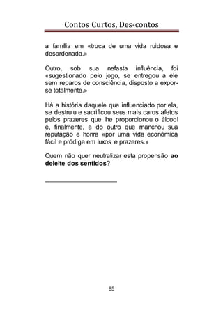 Contos Curtos, Des-contos
85
a família em «troca de uma vida ruidosa e
desordenada.»
Outro, sob sua nefasta influência, foi
«sugestionado pelo jogo, se entregou a ele
sem reparos de consciência, disposto a expor-
se totalmente.»
Há a história daquele que influenciado por ela,
se destruiu e sacrificou seus mais caros afetos
pelos prazeres que lhe proporcionou o álcool
e, finalmente, a do outro que manchou sua
reputação e honra «por uma vida econômica
fácil e pródiga em luxos e prazeres.»
Quem não quer neutralizar esta propensão ao
deleite dos sentidos?
____________________
 