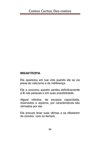 Contos Curtos, Des-contos
86
MISANTROPIA
Ela apareceu em sua vida quando ele se via
presa do ceticismo e da indiferença.
Ele a procurou quando perdeu definitivamente
a fé nas pessoas e em suas possibilidade.
Alguns inibidos, de escassa capacidade,
reservados e asperos, por caracteristicas são
vitimados por ela.
Ela procura levar suas vítimas a se afastarem
do convívio com os demais.
 