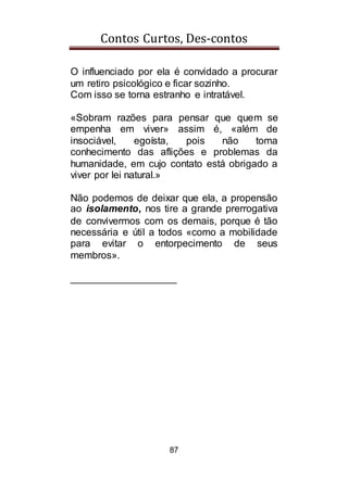 Contos Curtos, Des-contos
87
O influenciado por ela é convidado a procurar
um retiro psicológico e ficar sozinho.
Com isso se torna estranho e intratável.
«Sobram razões para pensar que quem se
empenha em viver» assim é, «além de
insociável, egoísta, pois não toma
conhecimento das aflições e problemas da
humanidade, em cujo contato está obrigado a
viver por lei natural.»
Não podemos de deixar que ela, a propensão
ao isolamento, nos tire a grande prerrogativa
de convivermos com os demais, porque é tão
necessária e útil a todos «como a mobilidade
para evitar o entorpecimento de seus
membros».
___________________
 